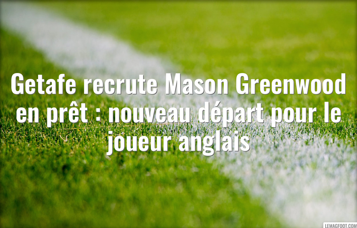 Getafe recrute Mason Greenwood en prêt : nouveau départ pour le joueur anglais