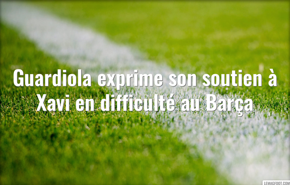 Guardiola exprime son soutien à Xavi en difficulté au Barça