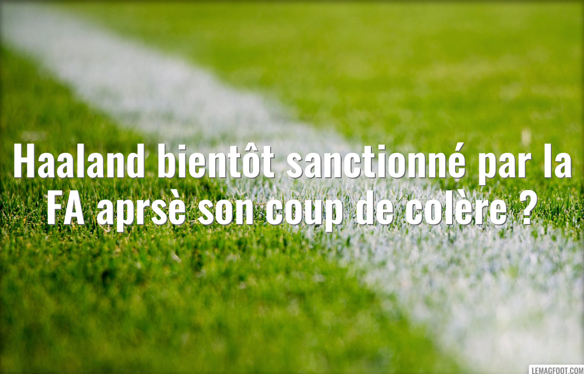 Haaland bientôt sanctionné par la FA aprsè son coup de colère ?