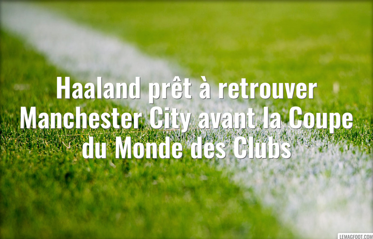 Haaland prêt à retrouver Manchester City avant la Coupe du Monde des Clubs