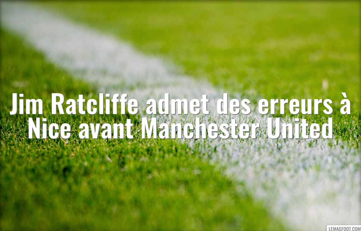 Jim Ratcliffe admet des erreurs à Nice avant Manchester United