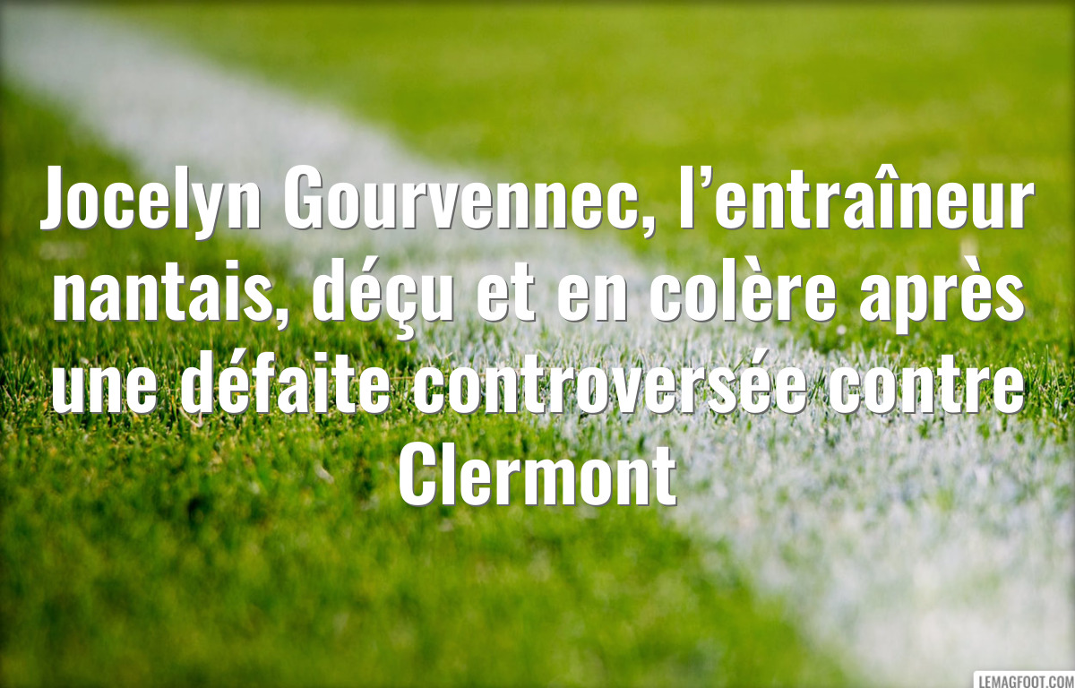 Jocelyn Gourvennec, l’entraîneur nantais, déçu et en colère après une défaite controversée contre Clermont
