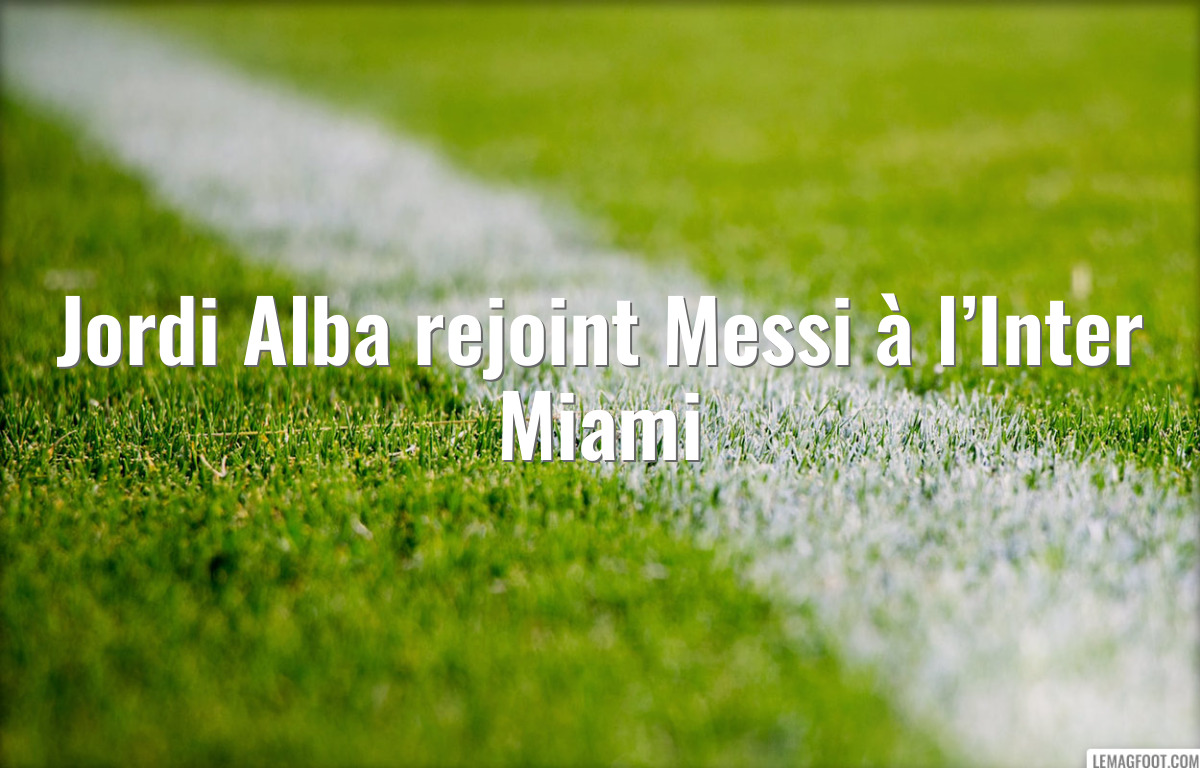 Jordi Alba rejoint Messi à l’Inter Miami