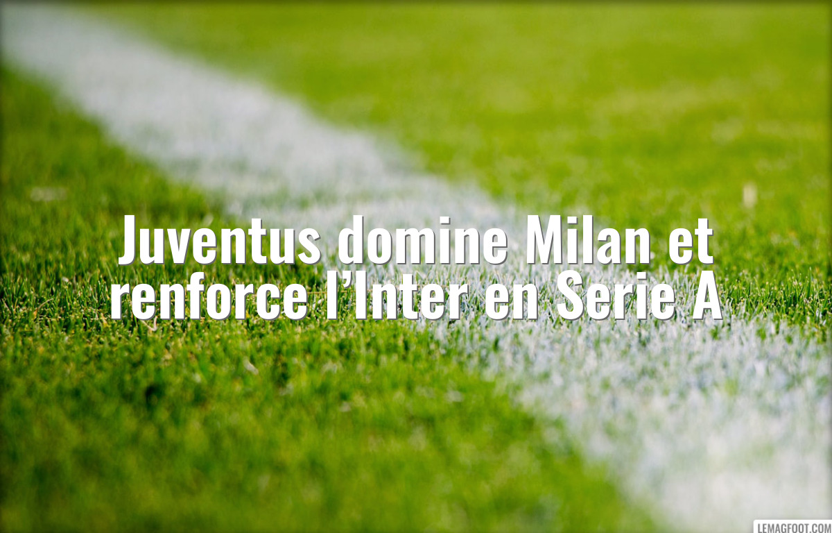 Juventus domine Milan et renforce l’Inter en Serie A