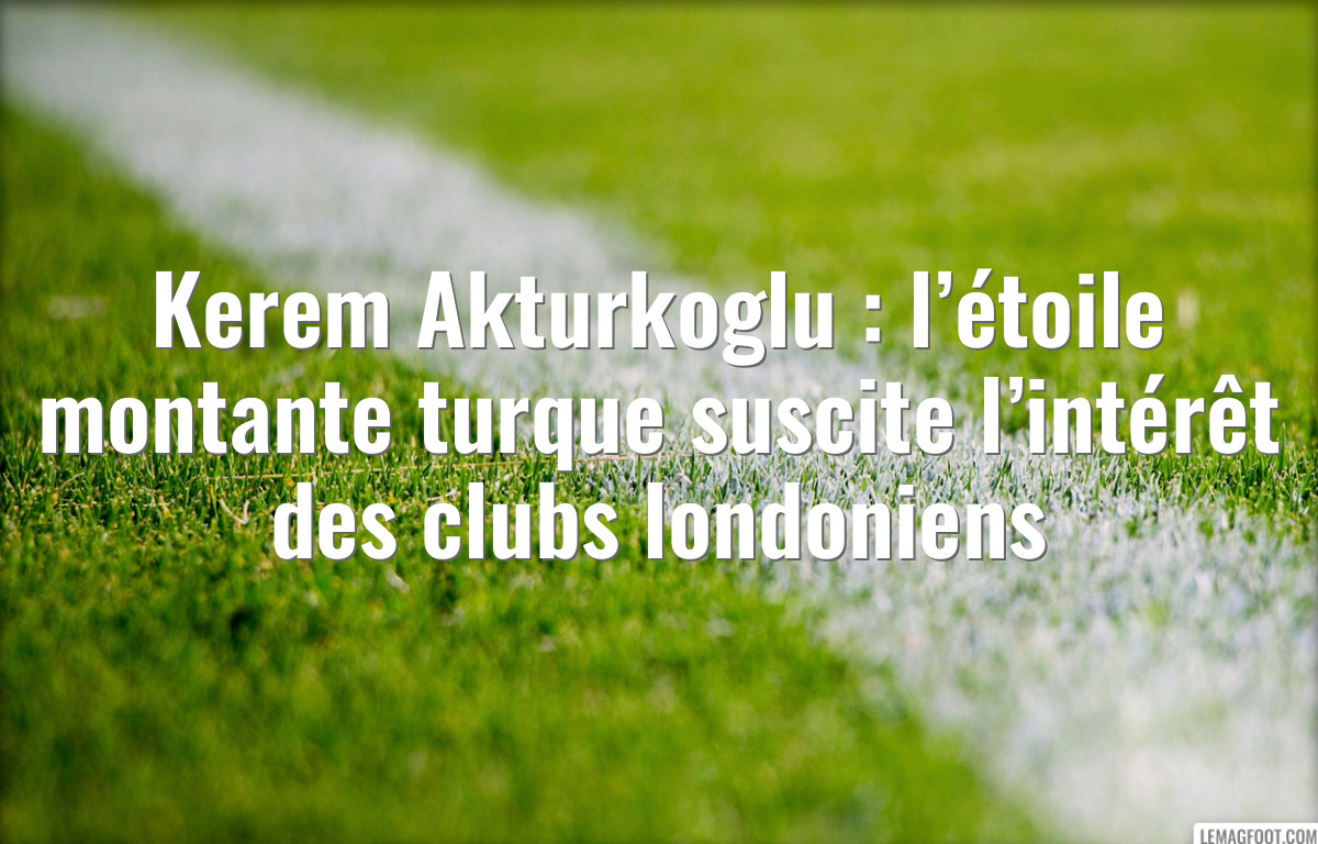 Kerem Akturkoglu : l’étoile montante turque suscite l’intérêt des clubs londoniens