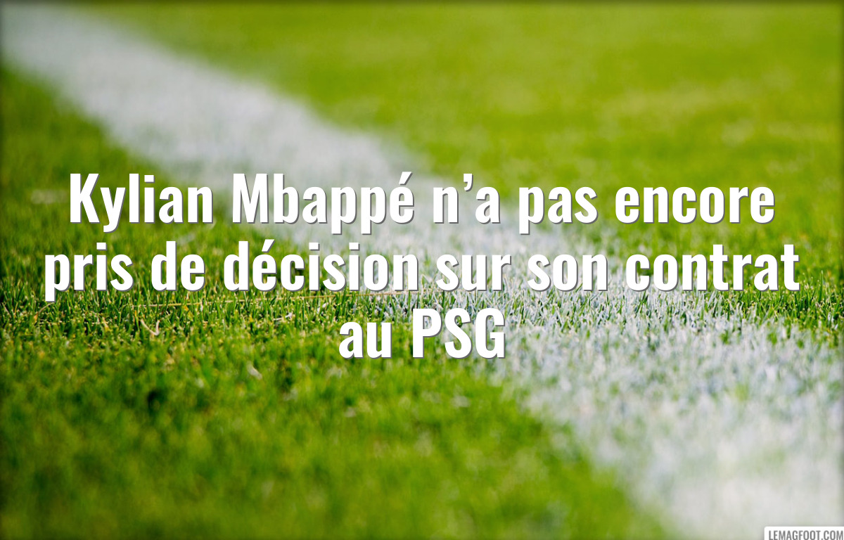Kylian Mbappé n’a pas encore pris de décision sur son contrat au PSG