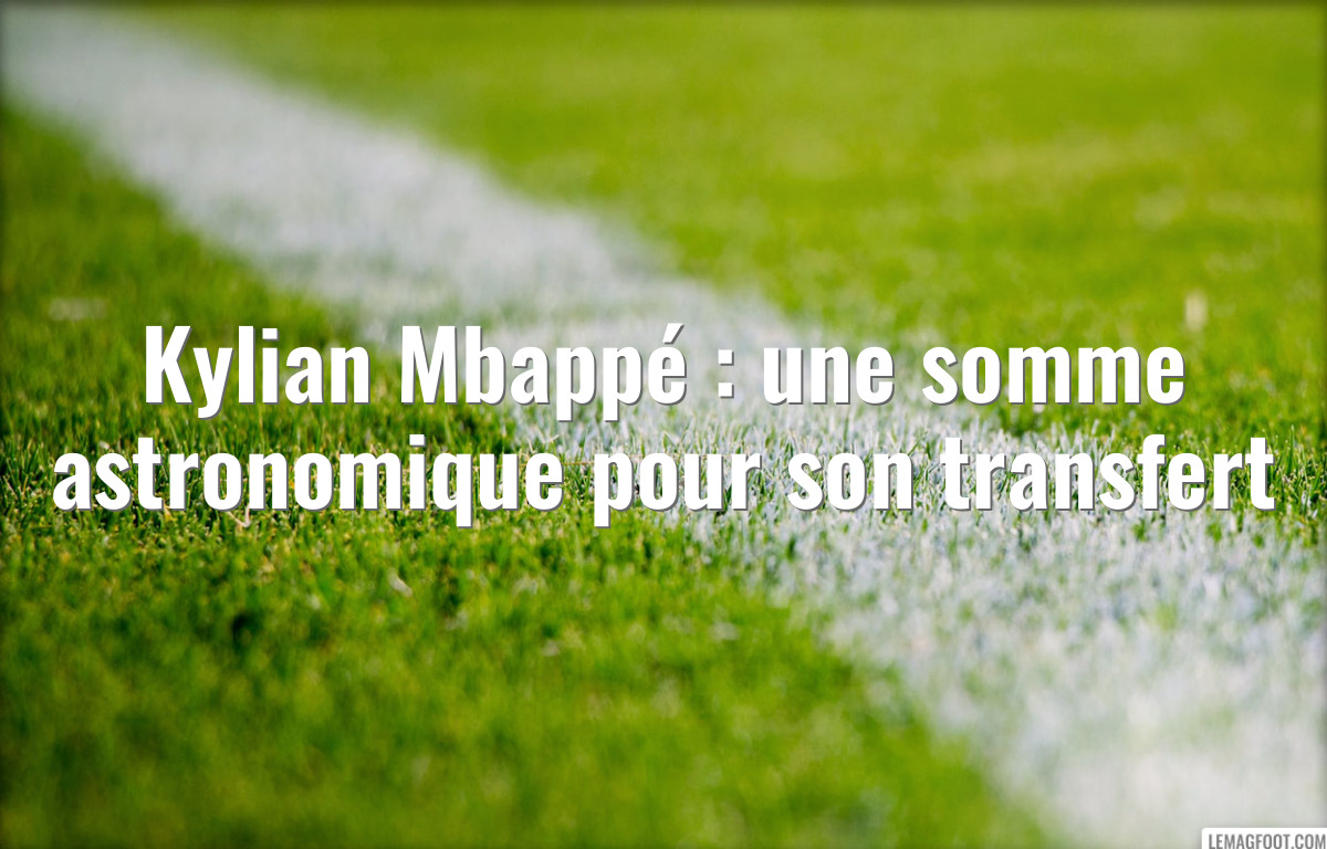 Kylian Mbappé : une somme astronomique pour son transfert