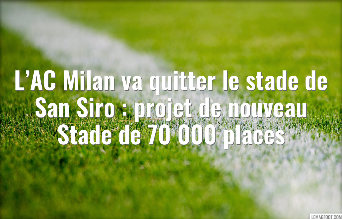 L’AC Milan va quitter le stade de San Siro : projet de nouveau Stade de 70 000 places