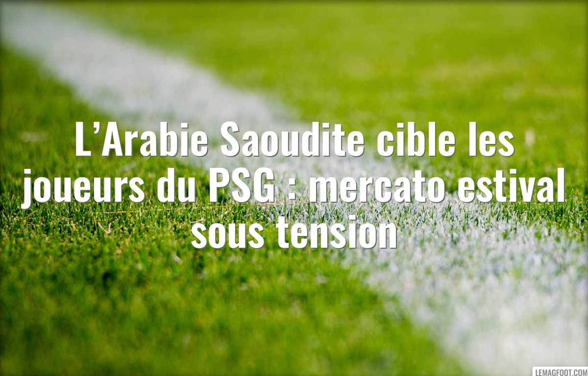L’Arabie Saoudite cible les joueurs du PSG : mercato estival sous tension