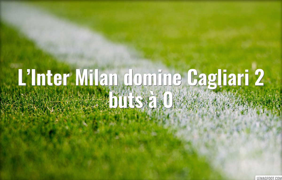 L’Inter Milan domine Cagliari 2 buts à 0