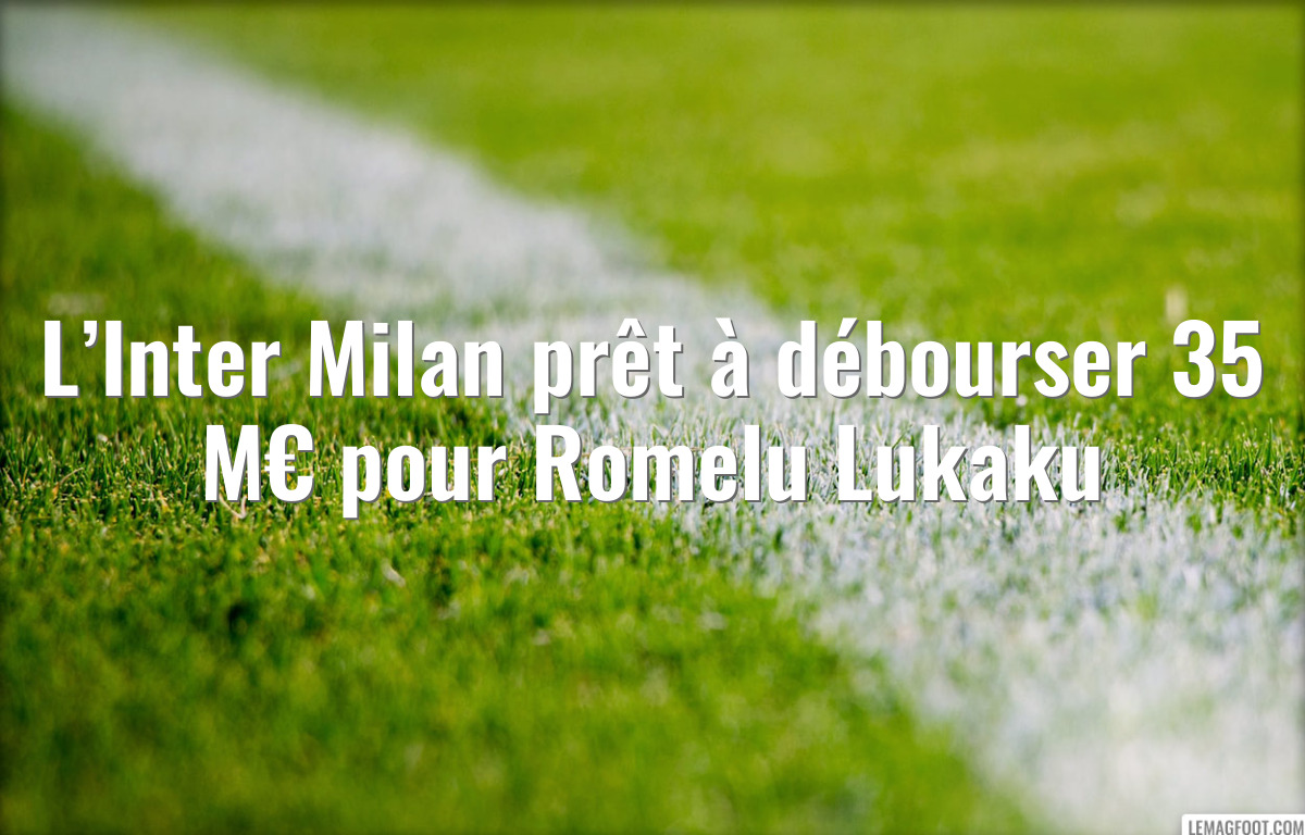 L’Inter Milan prêt à débourser 35 M€ pour Romelu Lukaku