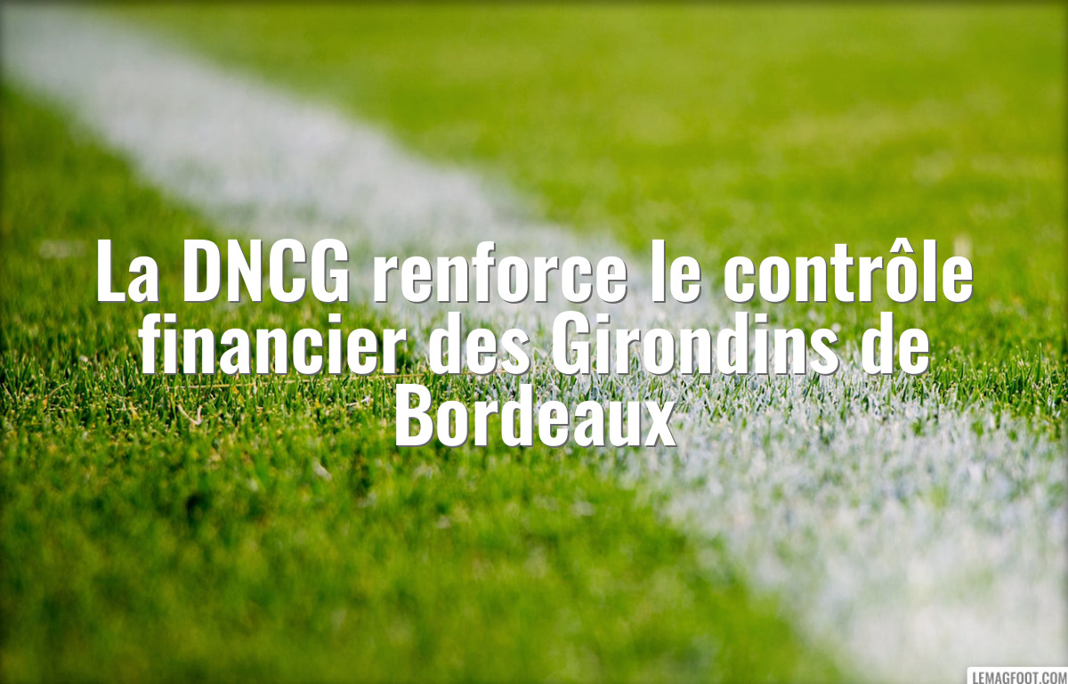 La DNCG renforce le contrôle financier des Girondins de Bordeaux