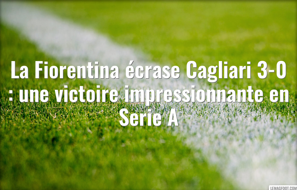 La Fiorentina écrase Cagliari 3-0 : une victoire impressionnante en Serie A