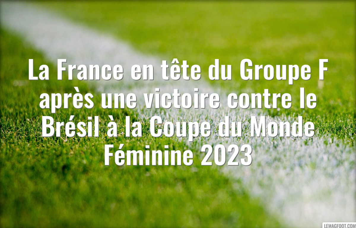 La France en tête du Groupe F après une victoire contre le Brésil à la Coupe du Monde Féminine 2023