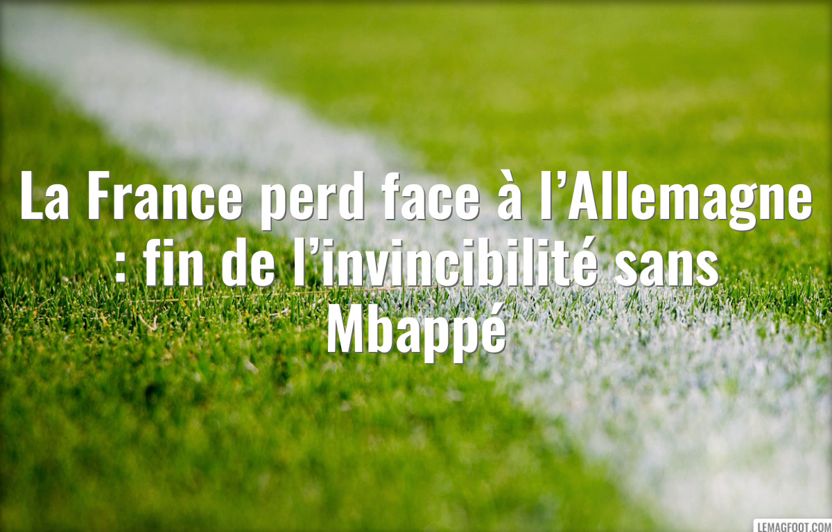 La France perd face à l’Allemagne : fin de l’invincibilité sans Mbappé