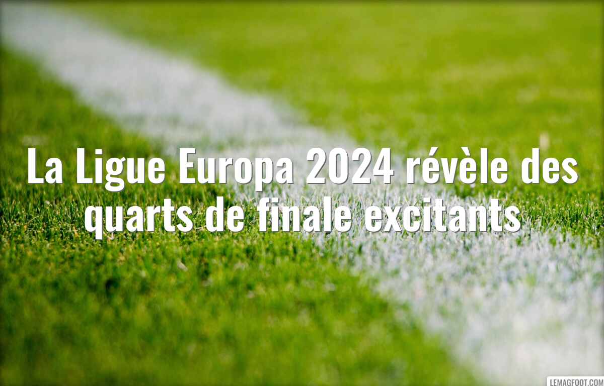 La Ligue Europa 2024 révèle des quarts de finale excitants
