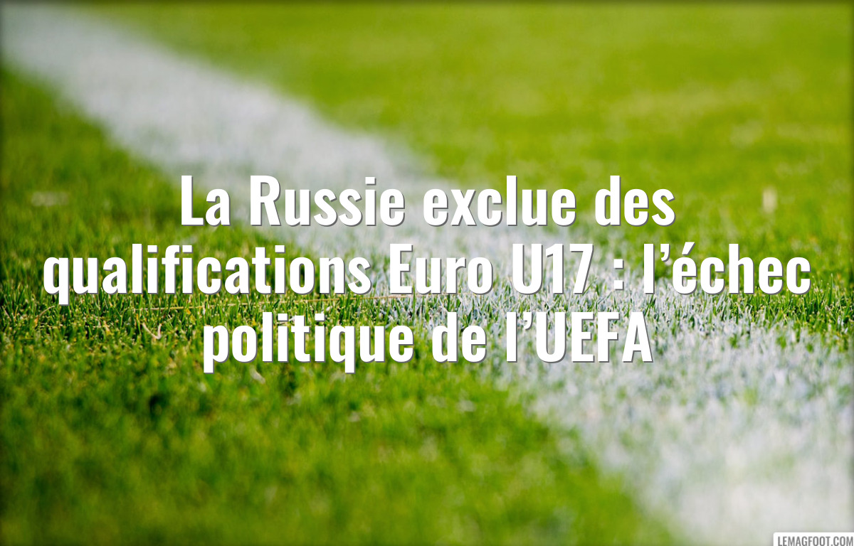 La Russie exclue des qualifications Euro U17 : l’échec politique de l’UEFA