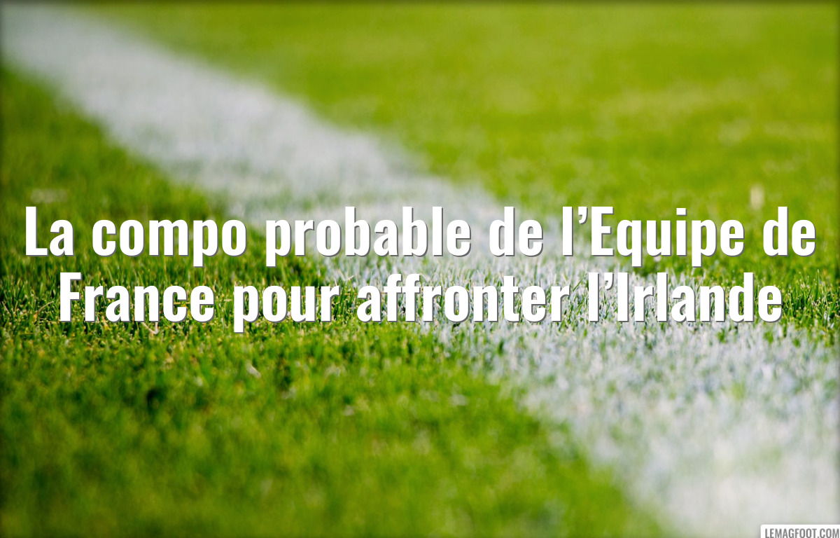 La compo probable de l’Equipe de France pour affronter l’Irlande