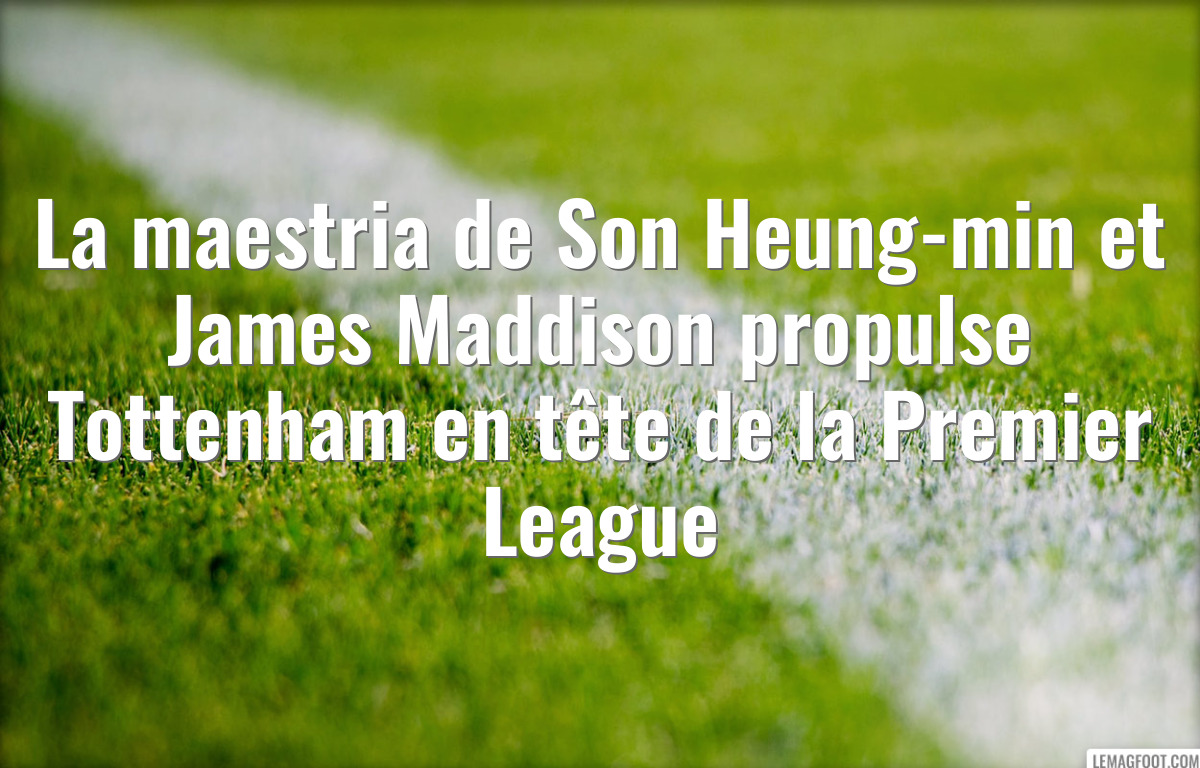 La maestria de Son Heung-min et James Maddison propulse Tottenham en tête de la Premier League