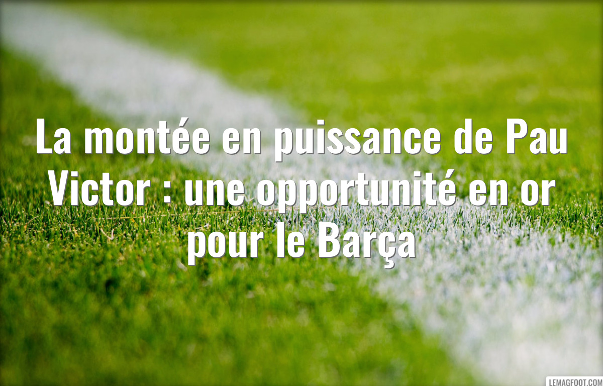 La montée en puissance de Pau Victor : une opportunité en or pour le Barça