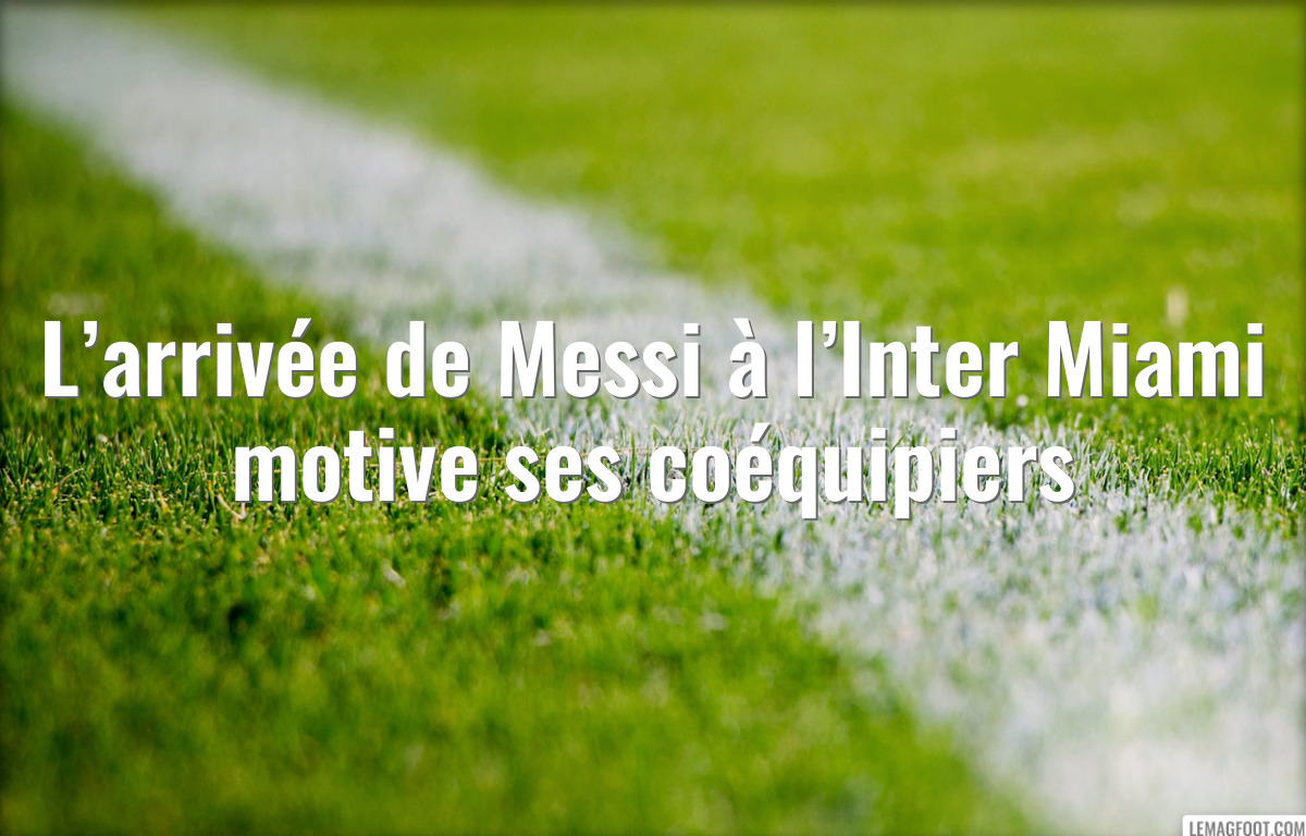 L’arrivée de Messi à l’Inter Miami motive ses coéquipiers