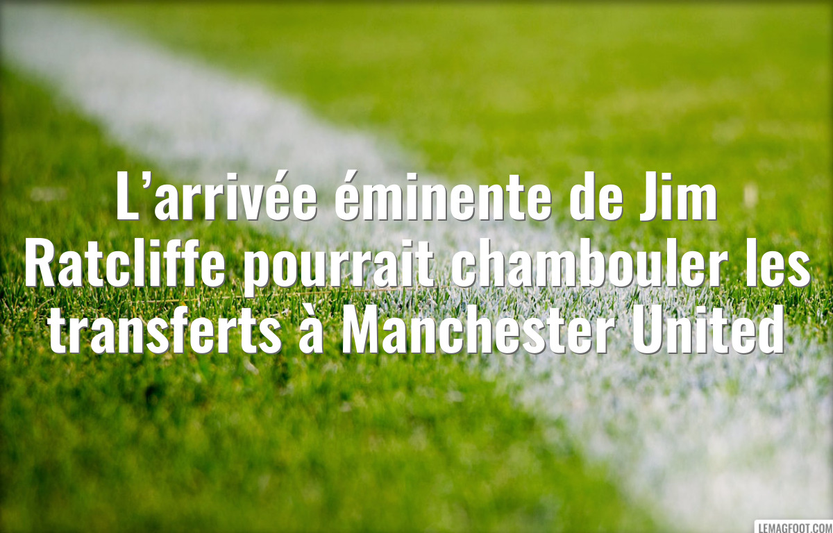 L’arrivée éminente de Jim Ratcliffe pourrait chambouler les transferts à Manchester United