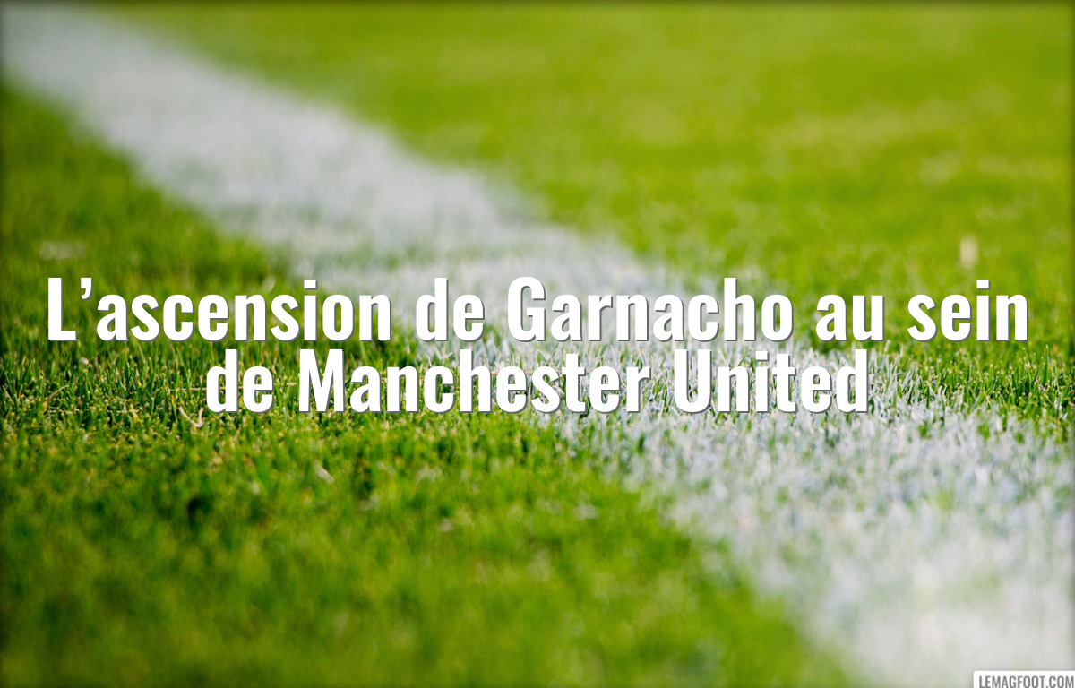 L’ascension de Garnacho au sein de Manchester United
