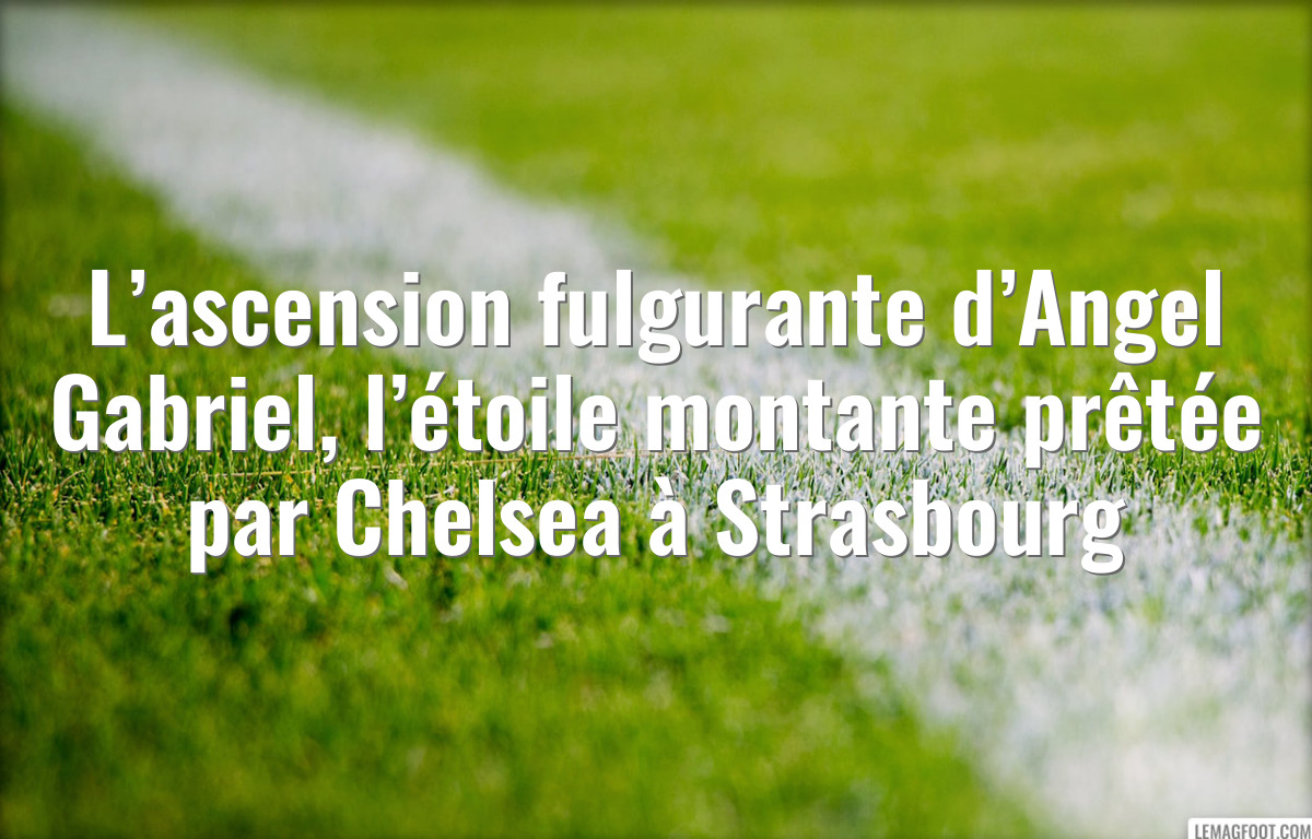 L’ascension fulgurante d’Angel Gabriel, l’étoile montante prêtée par Chelsea à Strasbourg