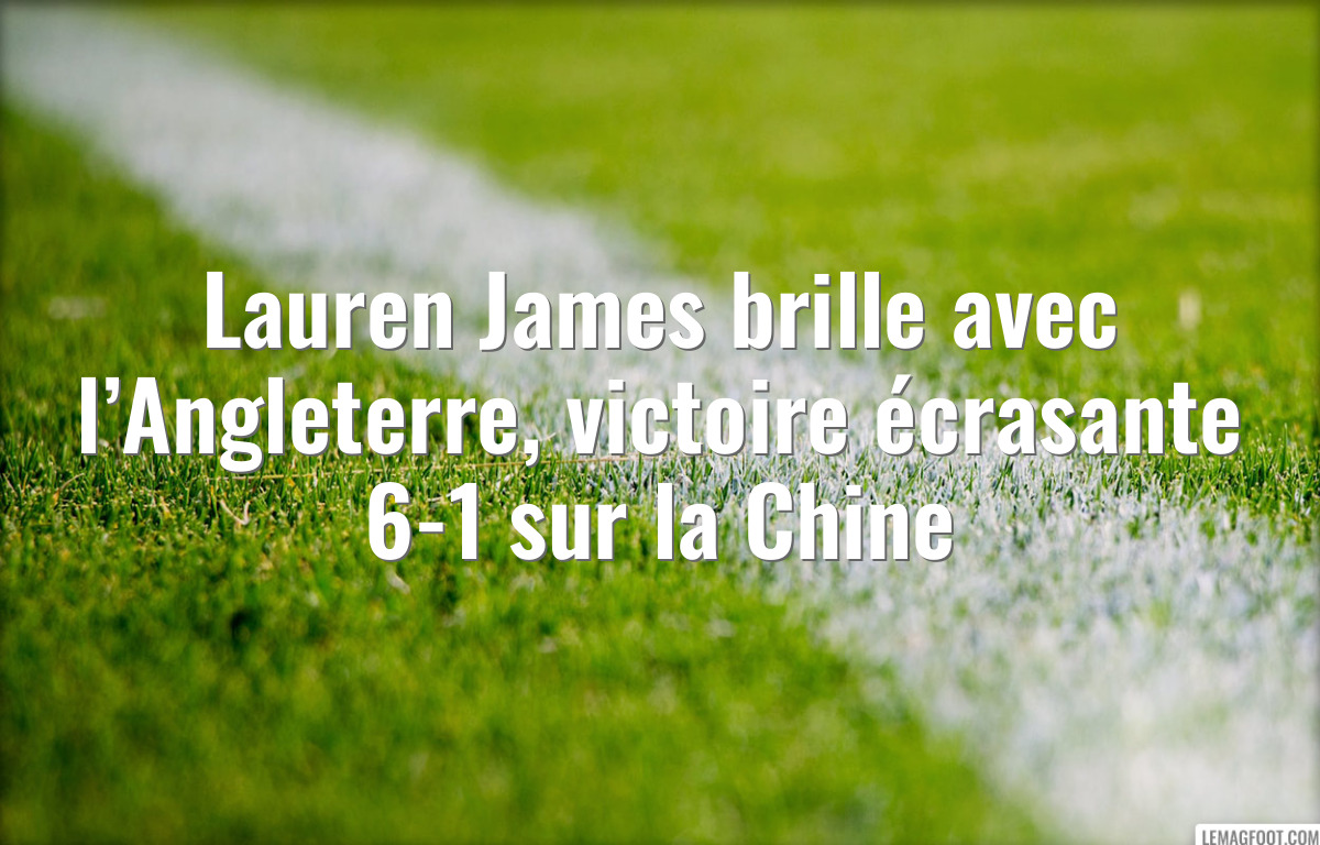 Lauren James brille avec l’Angleterre, victoire écrasante 6-1 sur la Chine