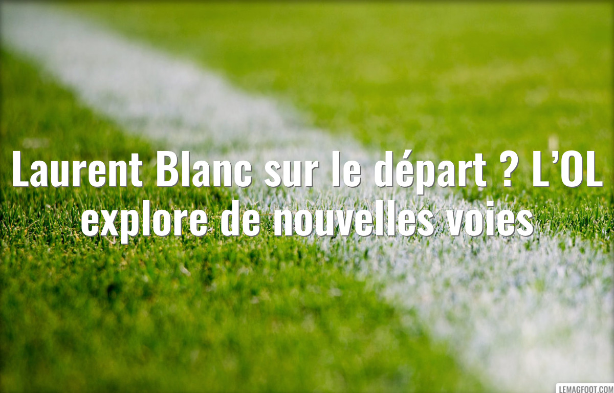 Laurent Blanc sur le départ ? L’OL explore de nouvelles voies
