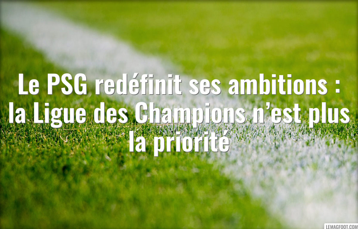 Le PSG redéfinit ses ambitions : la Ligue des Champions n’est plus la priorité