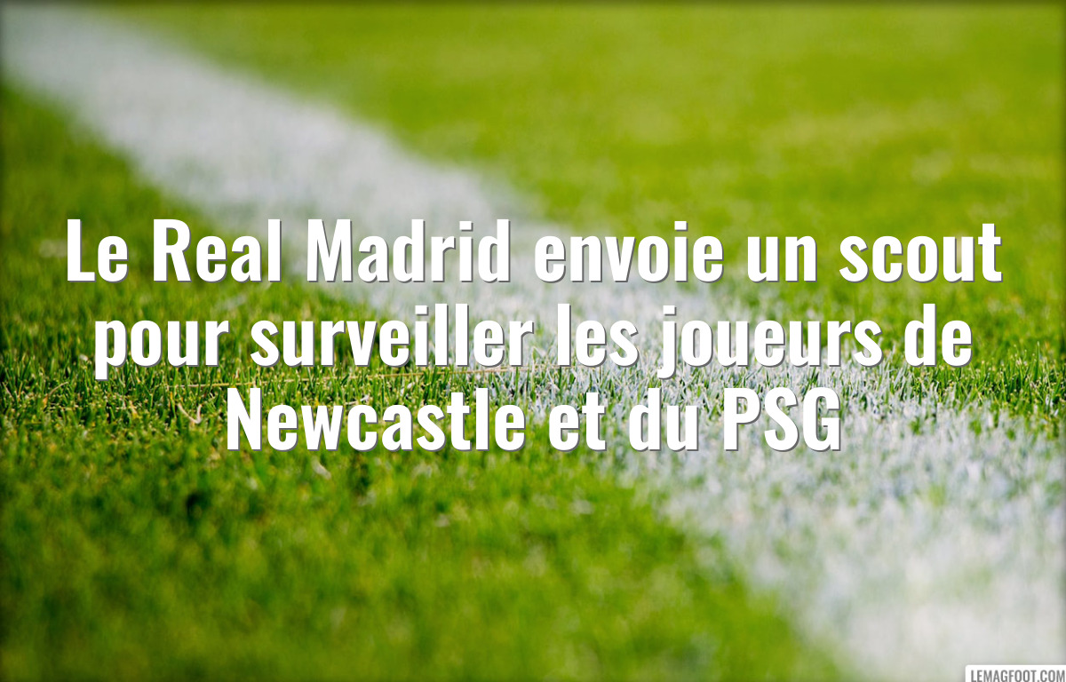 Le Real Madrid envoie un scout pour surveiller les joueurs de Newcastle et du PSG