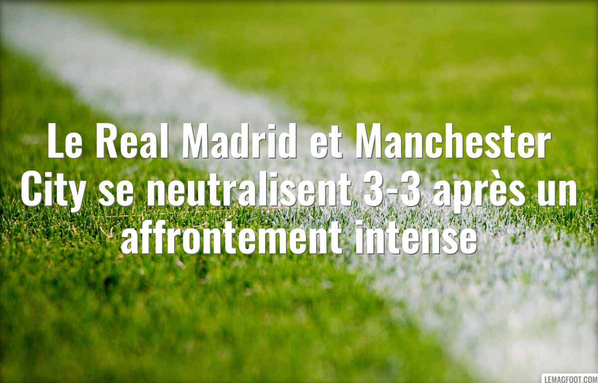 Le Real Madrid et Manchester City se neutralisent 3-3 après un affrontement intense