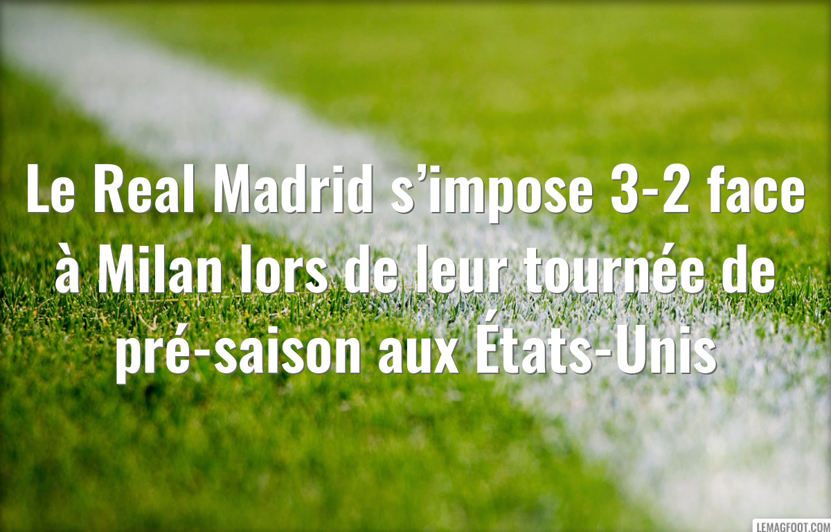 Le Real Madrid s’impose 3-2 face à Milan lors de leur tournée de pré-saison aux États-Unis