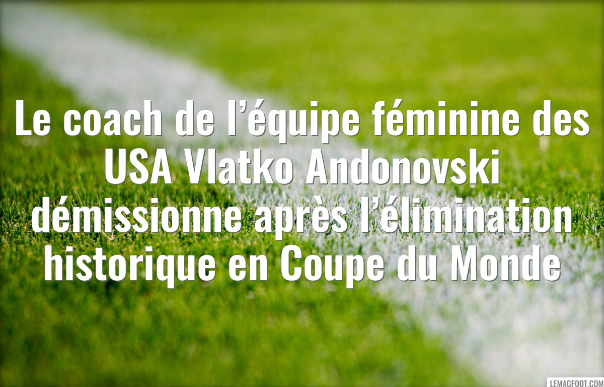 Le coach de l’équipe féminine des USA Vlatko Andonovski démissionne après l’élimination historique en Coupe du Monde