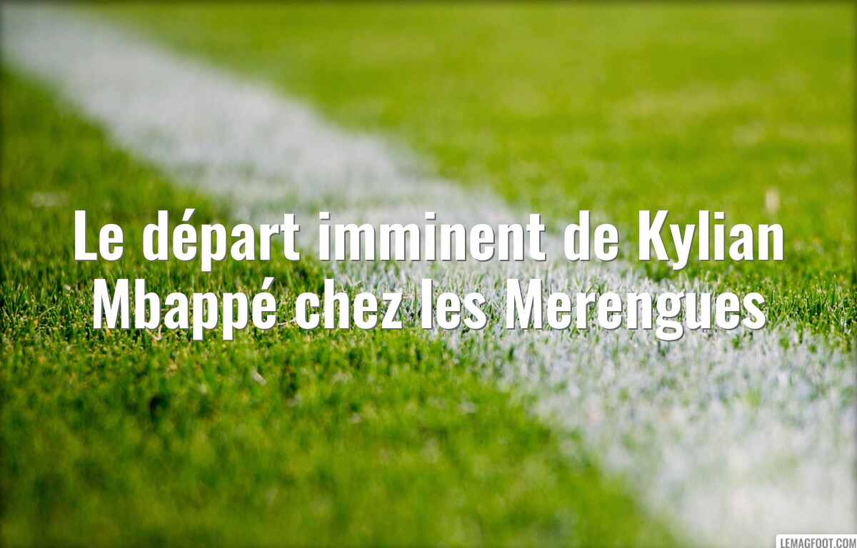 Le départ imminent de Kylian Mbappé chez les Merengues