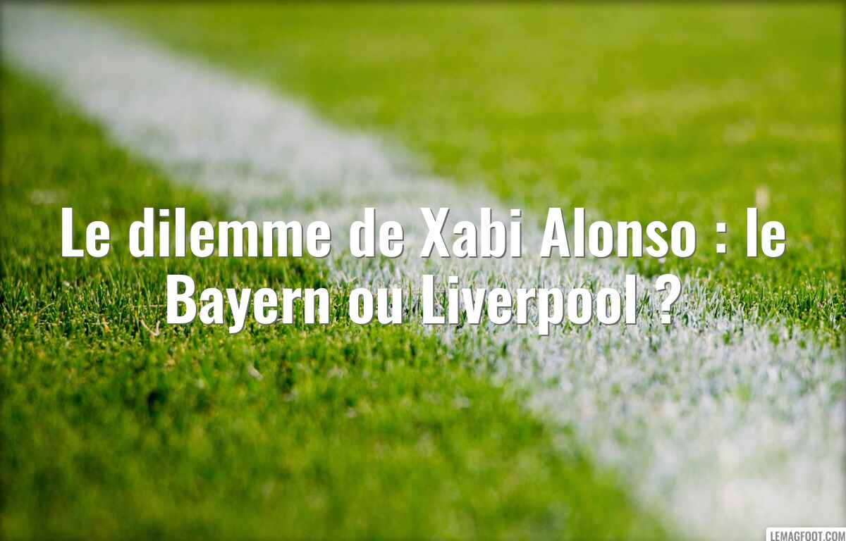 Le dilemme de Xabi Alonso : le Bayern ou Liverpool ?