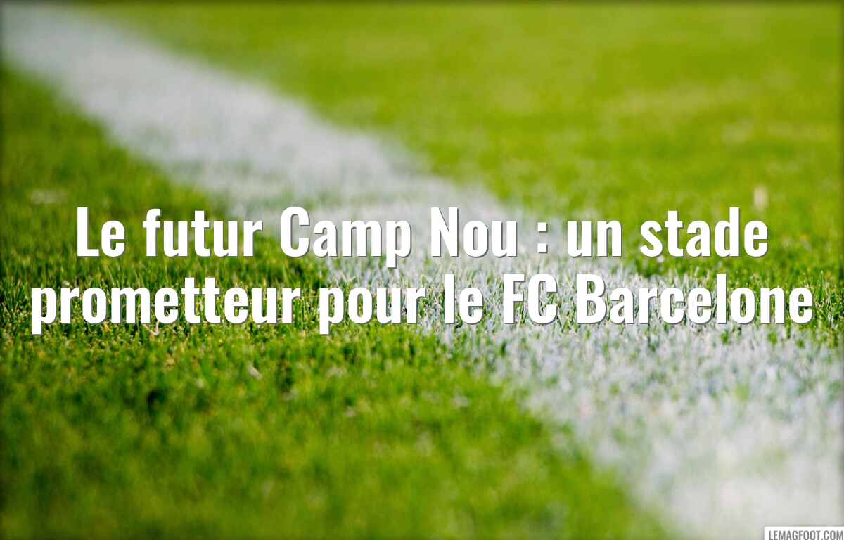 Le futur Camp Nou : un stade prometteur pour le FC Barcelone