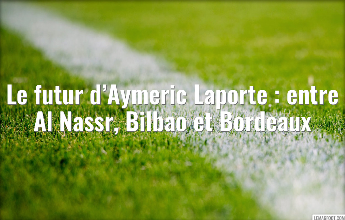 Le futur d’Aymeric Laporte : entre Al Nassr, Bilbao et Bordeaux