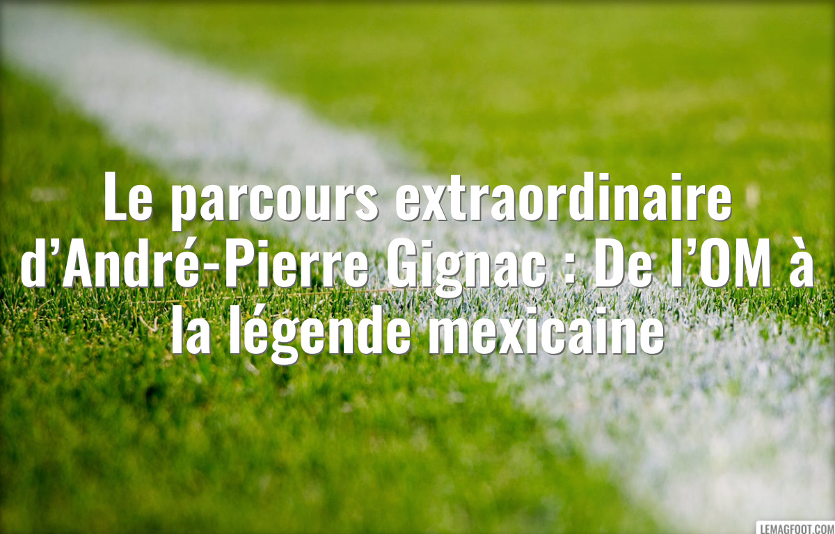 Le parcours extraordinaire d’André-Pierre Gignac : De l’OM à la légende mexicaine