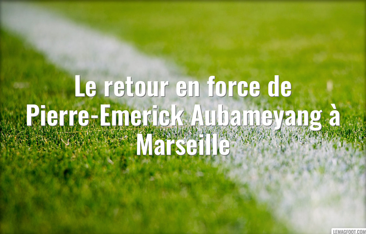 Le retour en force de Pierre-Emerick Aubameyang à Marseille