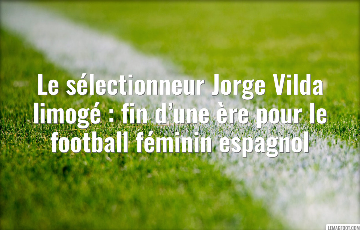 Le sélectionneur Jorge Vilda limogé : fin d’une ère pour le football féminin espagnol