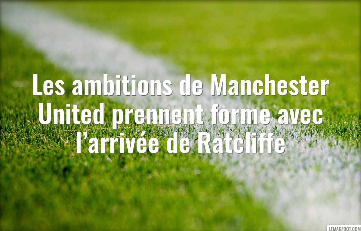 Les ambitions de Manchester United prennent forme avec l’arrivée de Ratcliffe