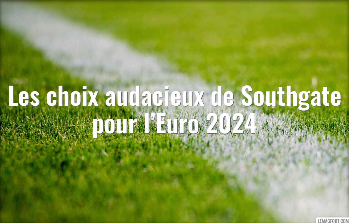 Les choix audacieux de Southgate pour l’Euro 2024