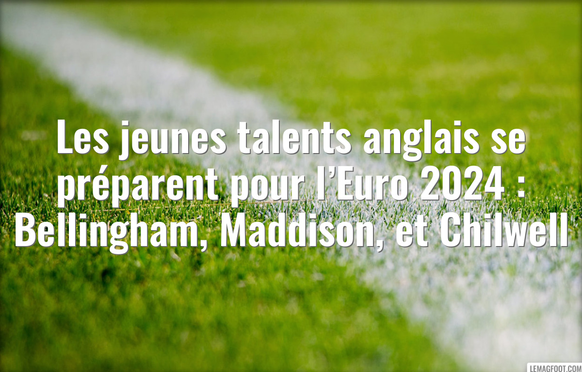 Les jeunes talents anglais se préparent pour l’Euro 2024 : Bellingham, Maddison, et Chilwell