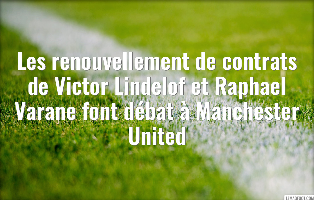 Les renouvellement de contrats de Victor Lindelof et Raphael Varane font débat à Manchester United
