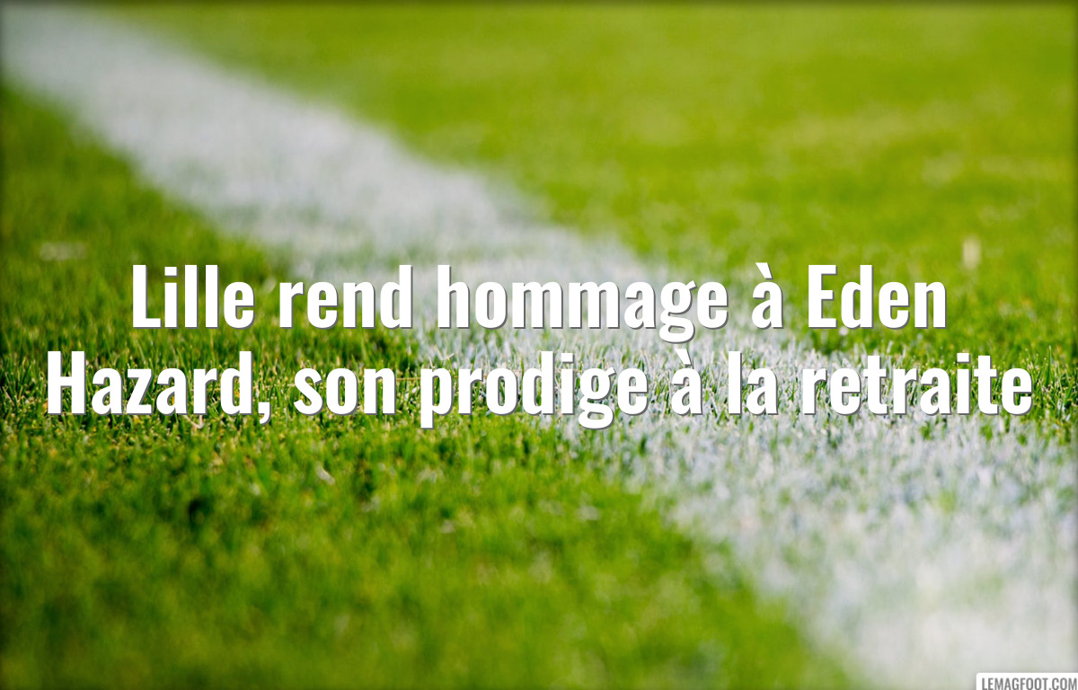 Lille rend hommage à Eden Hazard, son prodige à la retraite