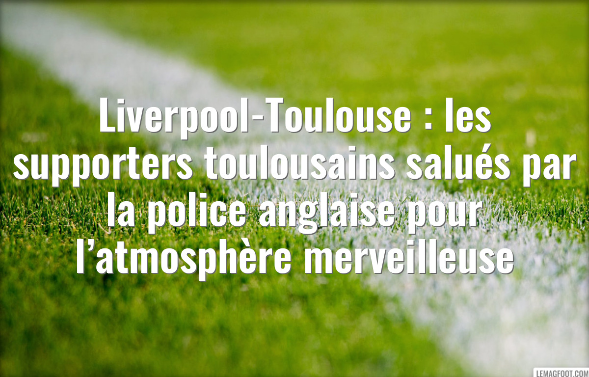 Liverpool-Toulouse : les supporters toulousains salués par la police anglaise pour l’atmosphère merveilleuse