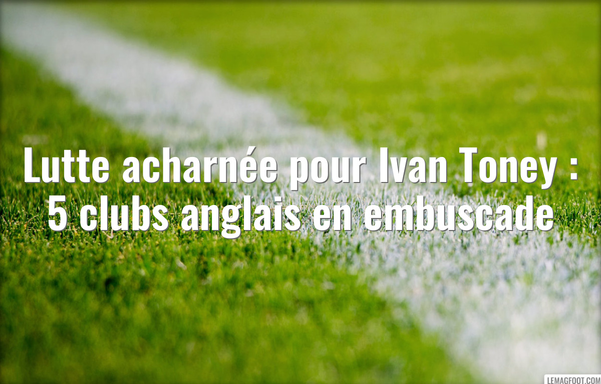 Lutte acharnée pour Ivan Toney : 5 clubs anglais en embuscade