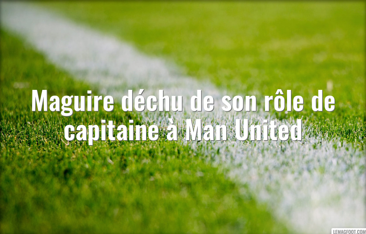 Maguire déchu de son rôle de capitaine à Man United